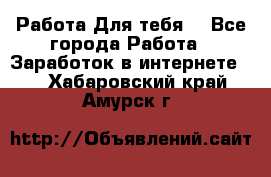 Работа Для тебя  - Все города Работа » Заработок в интернете   . Хабаровский край,Амурск г.